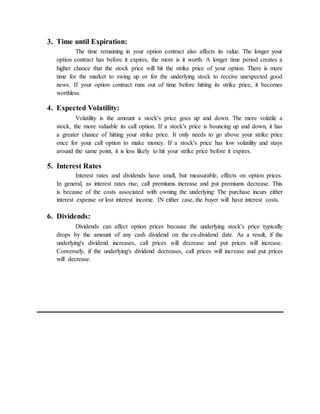 3. Time until Expiration:
The time remaining in your option contract also affects its value. The longer your
option contract has before it expires, the more is it worth. A longer time period creates a
higher chance that the stock price will hit the strike price of your option. There is more
time for the market to swing up or for the underlying stock to receive unexpected good
news. If your option contract runs out of time before hitting its strike price, it becomes
worthless.
4. Expected Volatility:
Volatility is the amount a stock's price goes up and down. The more volatile a
stock, the more valuable its call option. If a stock's price is bouncing up and down, it has
a greater chance of hitting your strike price. It only needs to go above your strike price
once for your call option to make money. If a stock's price has low volatility and stays
around the same point, it is less likely to hit your strike price before it expires.
5. Interest Rates
Interest rates and dividends have small, but measurable, effects on option prices.
In general, as interest rates rise, call premiums increase and put premiums decrease. This
is because of the costs associated with owning the underlying: The purchase incurs either
interest expense or lost interest income. IN either case, the buyer will have interest costs.
6. Dividends:
Dividends can affect option prices because the underlying stock's price typically
drops by the amount of any cash dividend on the ex-dividend date. As a result, if the
underlying's dividend increases, call prices will decrease and put prices will increase.
Conversely, if the underlying's dividend decreases, call prices will increase and put prices
will decrease.
 