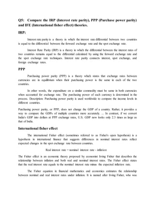 Q5: Compare the IRP (Interest rate parity), PPP (Purchase power parity)
and IFE (International fisher effect) theories.
IRP:
Interest rate parity is a theory in which the interest rate differential between two countries
is equal to the differential between the forward exchange rate and the spot exchange rate.
Interest Rate Parity (IRP) is a theory in which the differential between the interest rates of
two countries remains equal to the differential calculated by using the forward exchange rate and
the spot exchange rate techniques. Interest rate parity connects interest, spot exchange, and
foreign exchange rates.
PPP
Purchasing power parity (PPP) is a theory which states that exchange rates between
currencies are in equilibrium when their purchasing power is the same in each of the two
countries.
In other words, the expenditure on a similar commodity must be same in both currencies
when accounted for exchange rate. The purchasing power of each currency is determined in the
process. Description: Purchasing power parity is used worldwide to compare the income levels in
different countries.
Purchasing power parity, or PPP, does not change the GDP of a country. Rather, it provides a
way to compare the GDPs of multiple countries more accurately. ... In contrast, if we convert
India's GDP into dollars at PPP exchange rates, U.S. GDP now looks only 2.3 times as large as
that of India.
International fisher effect
The international Fisher effect (sometimes referred to as Fisher's open hypothesis) is a
hypothesis in international finance that suggests differences in nominal interest rates reflect
expected changes in the spot exchange rate between countries.
Real interest rate = nominal interest rate - inflation
The Fisher effect is an economic theory proposed by economist Irving Fisher that describes the
relationship between inflation and both real and nominal interest rates. The Fisher effect states
that the real interest rate equals to the nominal interest rate minus the expected inflation rate.
The Fisher equation in financial mathematics and economics estimates the relationship
between nominal and real interest rates under inflation. It is named after Irving Fisher, who was
 