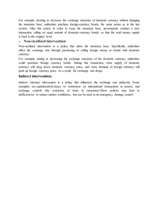 For example, desiring to decrease the exchange rate/price of domestic currency without changing
the monetary base, authorities purchase foreign-currency bonds, the same action as in the last
section. After this action, in order to keep the monetary base, governments conduct a new
transaction, selling an equal amount of domestic-currency bonds, so that the total money supply
is back to the original level.
 Non-sterilized intervention:
Non-sterilized intervention is a policy that alters the monetary base. Specifically, authorities
affect the exchange rate through purchasing or selling foreign money or bonds with domestic
currency.
For example, aiming at decreasing the exchange rate/price of the domestic currency, authorities
could purchase foreign currency bonds. During this transaction, extra supply of domestic
currency will drag down domestic currency price, and extra demand of foreign currency will
push up foreign currency price. As a result, the exchange rate drops.
Indirect intervention:
Indirect currency intervention is a policy that influences the exchange rate indirectly. Some
examples are capitalcontrols (taxes or restrictions on international transactions in assets), and
exchange controls (the restriction of trade in currencies).Those policies may lead to
inefficiencies or reduce market confidence, but can be used as an emergency damage control.
 