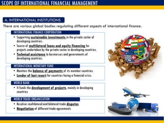 SCOPE OF INTERNATIONAL FINANCIAL MANAGEMENT
There are various global bodies regulating different aspects of international finance.
A. INTERNATIONAL INSTITUTIONS
• Supporting sustainable investments in the private sector of
developing countries.
• Source of multilateral loans and equity financing for
projects undertaken by the private sector in developing countries.
• Technical assistance to businesses and governments of
developing countries.
INTERNATIONAL FINANCE CORPORATION
• Monitors the balance of payments of its member countries.
• Lender of last resort for countries facing a financial crisis.
INTERNATIONAL MONETARY FUND
• It funds the development of projects, mainly in developing
countries
WORLD BANK
• Resolves multilateral and bilateral trade disputes
• Negotiation of different trade agreements
WORLD TRADE ORGANIZATION
 