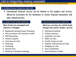 SCOPE OF INTERNATIONAL FINANCIAL MANAGEMENT
International finance is related to management, economic and commercial activities and accounting sciences.
B. INTERNATIONAL FINANCIAL SERVICES
 International Financial services can be defined as the products and services
offered by institutions for the facilitation of various financial transactions and
other related activities.
 Equipment leasing/Lease financing
 Hire purchase and consumer credit
 Bill discounting
 Venture capital
 Insurance services
 Factoring
 Forfaiting
 Mutual fund
 Dealing in foreign exchange
A. ASSET/FUND BASED SERVICES
 Merchant banking
 Project advisory
 Custodian services
 M&A services
 Credit rating services
 Capital restructuring services
 Hedging of risks
 Loan syndication
 Securitization of debt
B. FEE BASED FINANCIAL SERVICES
Here funds are arranged and
interest is charged.
Advisory services for which bank
charges fee and & renders service
 