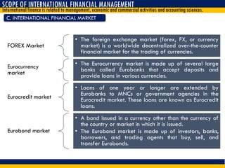 C. INTERNATIONAL FINANCIAL MARKET
SCOPE OF INTERNATIONAL FINANCIAL MANAGEMENT
International finance is related to management, economic and commercial activities and accounting sciences.
FOREX Market
• The foreign exchange market (forex, FX, or currency
market) is a worldwide decentralized over-the-counter
financial market for the trading of currencies.
Eurocurrency
market
• The Eurocurrency market is made up of several large
banks called Eurobanks that accept deposits and
provide loans in various currencies.
Eurocredit market
• Loans of one year or longer are extended by
Eurobanks to MNCs or government agencies in the
Eurocredit market. These loans are known as Eurocredit
loans.
Eurobond market
• A bond issued in a currency other than the currency of
the country or market in which it is issued.
• The Eurobond market is made up of investors, banks,
borrowers, and trading agents that buy, sell, and
transfer Eurobonds.
 