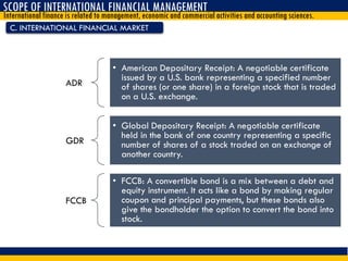 C. INTERNATIONAL FINANCIAL MARKET
SCOPE OF INTERNATIONAL FINANCIAL MANAGEMENT
International finance is related to management, economic and commercial activities and accounting sciences.
ADR
• American Depositary Receipt: A negotiable certificate
issued by a U.S. bank representing a specified number
of shares (or one share) in a foreign stock that is traded
on a U.S. exchange.
GDR
• Global Depositary Receipt: A negotiable certificate
held in the bank of one country representing a specific
number of shares of a stock traded on an exchange of
another country.
FCCB
• FCCB: A convertible bond is a mix between a debt and
equity instrument. It acts like a bond by making regular
coupon and principal payments, but these bonds also
give the bondholder the option to convert the bond into
stock.
 