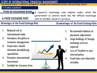 F. FOREX MARKETS
SCOPE OF INTERNATIONAL FINANCIAL MANAGEMENT
International finance is related to management, economic and commercial activities and accounting sciences.
TYPES OF EXCHANGE RATES A country's exchange rate regime under which the
government or central bank ties the official exchange
rate to another country's currencyA-FIXED EXCHANGE RATE
Advantages of the Fixed Exchange Rate
1. Reduced risk in
international trade
2. Introduces discipline in
economic management
3. Fixed rates should
eliminate destabilizing
speculation
4. Promotes International
Investment
5. Suitable for Currency Area
1. No automatic balance of
payments adjustment
2. Large holdings of foreign
exchange reserves
required
3. Loss of freedom in your
internal policy
4. Fixed rates are inherently
unstable.
Disadvantages of the Fixed Exchange Rate
 