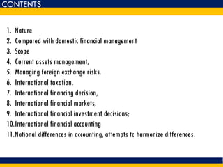 1. Nature
2. Compared with domestic financial management
3. Scope
4. Current assets management,
5. Managing foreign exchange risks,
6. International taxation,
7. International financing decision,
8. International financial markets,
9. International financial investment decisions;
10.International financial accounting
11.National differences in accounting, attempts to harmonize differences.
CONTENTS
 