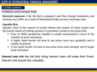 SCOPE OF INTERNATIONAL FINANCIAL MANAGEMENT
F. FOREX MARKETS
FOREIGN EXCHANGE RISK
Economic exposure is the risk that a company's cash flow, foreign investments, and
earnings may suffer as a result of fluctuating foreign currency exchange rates.
Liquidity Risk
Liquidity refers to the amount of market interest (the number of active traders and
the overall volume of trading) present in a particular market at any given time.
 From an MNC perspective, liquidity is usually experienced in terms of the
volatility of price movements.
 A highly liquid market will tend to see prices move very gradually and in
smaller increments.
 A less liquid market will tend to see prices move more abruptly and in larger
price increments.
Interest rate risk the risk that rising interest rates will make their fixed
interest rate bonds less valuable.
 