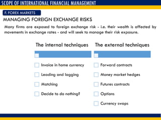 SCOPE OF INTERNATIONAL FINANCIAL MANAGEMENT
F. FOREX MARKETS
MANAGING FOREIGN EXCHANGE RISKS
Many firms are exposed to foreign exchange risk - i.e. their wealth is affected by
movements in exchange rates - and will seek to manage their risk exposure.
The internal techniques
Invoice in home currency
Leading and lagging
Matching
Decide to do nothing?
The external techniques
Forward contracts
Money market hedges
Futures contracts
Options
Currency swaps
 