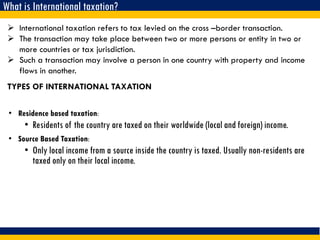 What is International taxation?
 International taxation refers to tax levied on the cross –border transaction.
 The transaction may take place between two or more persons or entity in two or
more countries or tax jurisdiction.
 Such a transaction may involve a person in one country with property and income
flows in another.
TYPES OF INTERNATIONAL TAXATION
• Residence based taxation:
• Residents of the country are taxed on their worldwide (local and foreign) income.
• Source Based Taxation:
• Only local income from a source inside the country is taxed. Usually non-residents are
taxed only on their local income.
 