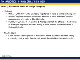 TAX IMPLICATIONS OF MNCs OPERATING IN INDIA
 Resident:
 INDIAN COMPANY : The Company registered in India is an Indian Company.
 Indian Company is always treated as Resident in India whether Control &
Management is in India or Outside India.
 FOREIGN COMPANY : If Control & Management of the affairs of the business
of Foreign Company is situated wholly in India then its residential status is
Resident in India.
Sec.6(3), Residential Status of foreign Company
 Non-Resident:
 If its Control & Management of the affairs of the business is situated wholly
/ partially outside India then its Residential Status is Non‐Resident in India.
*BOD MEETING
 
