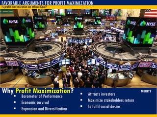 FAVORABLE ARGUMENTS FOR PROFIT MAXIMIZATION
Is profit maximization an ethical Goal?
 Barometer of Performance
 Economic survival
 Expansion and Diversification
Why Profit Maximization?  Attracts investors
 Maximize stakeholders return
 To fulfil social desire
MERITS
 