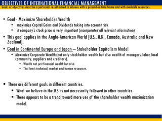 OBJECTIVES OF INTERNATIONAL FINANCIAL MANAGEMENT
Goals or objectives describe a particular result aimed to achieve with a prescribed time frame and with available resources.
• Goal - Maximize Shareholder Wealth
• maximize Capital Gains and Dividends taking into account risk
• A company’s stock price is very important (incorporates all relevant information)
• This goal applies in the Anglo-American World [U.S., U.K., Canada, Australia and New
Zealand].
• Goal in Continental Europe and Japan – Stakeholder Capitalism Model
• Maximize Corporate Wealth (not only stockholder wealth but also wealth of managers, labor, local
community, suppliers and creditors).
• Wealth not just financial wealth but also
• The firm’s technical, market and human resources.
 There are different goals in different countries.
 What we believe in the U.S. is not necessarily followed in other countries
 There appears to be a trend toward more use of the shareholder wealth maximization
model.
 