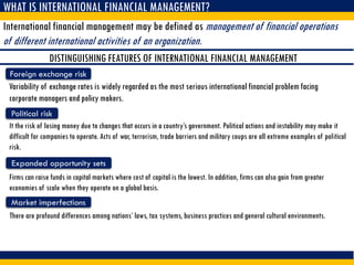 WHAT IS INTERNATIONAL FINANCIAL MANAGEMENT?
International financial management may be defined as management of financial operations
of different international activities of an organization.
DISTINGUISHING FEATURES OF INTERNATIONAL FINANCIAL MANAGEMENT
Foreign exchange risk
Variability of exchange rates is widely regarded as the most serious international financial problem facing
corporate managers and policy makers.
Political risk
It the risk of losing money due to changes that occurs in a country’s government. Political actions and instability may make it
difficult for companies to operate. Acts of war, terrorism, trade barriers and military coups are all extreme examples of political
risk.
Expanded opportunity sets
Firms can raise funds in capital markets where cost of capital is the lowest. In addition, firms can also gain from greater
economies of scale when they operate on a global basis.
Market imperfections
There are profound differences among nations’ laws, tax systems, business practices and general cultural environments.
 