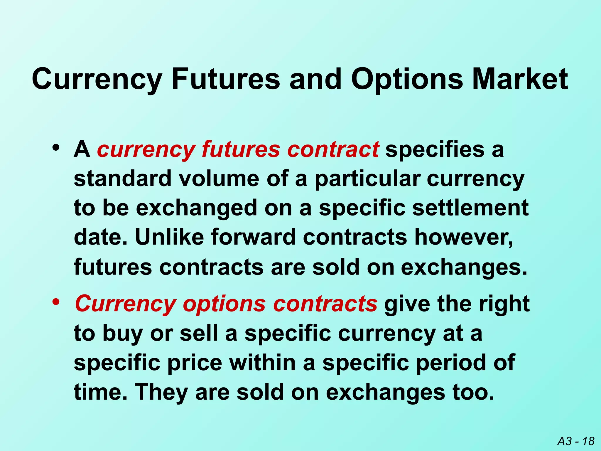 Currency Futures and Options Market
A3 - 18
• A currency futures contract specifies a
standard volume of a particular currency
to be exchanged on a specific settlement
date. Unlike forward contracts however,
futures contracts are sold on exchanges.
• Currency options contracts give the right
to buy or sell a specific currency at a
specific price within a specific period of
time. They are sold on exchanges too.
 