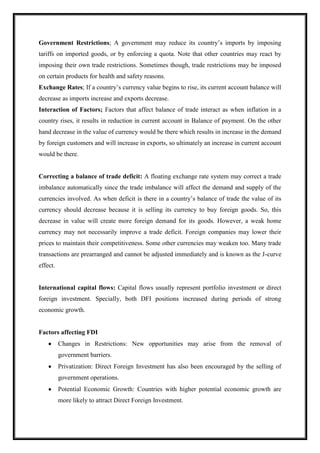 Government Restrictions; A government may reduce its country’s imports by imposing
tariffs on imported goods, or by enforcing a quota. Note that other countries may react by
imposing their own trade restrictions. Sometimes though, trade restrictions may be imposed
on certain products for health and safety reasons.
Exchange Rates; If a country’s currency value begins to rise, its current account balance will
decrease as imports increase and exports decrease.
Interaction of Factors; Factors that affect balance of trade interact as when inflation in a
country rises, it results in reduction in current account in Balance of payment. On the other
hand decrease in the value of currency would be there which results in increase in the demand
by foreign customers and will increase in exports, so ultimately an increase in current account
would be there.
Correcting a balance of trade deficit: A floating exchange rate system may correct a trade
imbalance automatically since the trade imbalance will affect the demand and supply of the
currencies involved. As when deficit is there in a country’s balance of trade the value of its
currency should decrease because it is selling its currency to buy foreign goods. So, this
decrease in value will create more foreign demand for its goods. However, a weak home
currency may not necessarily improve a trade deficit. Foreign companies may lower their
prices to maintain their competitiveness. Some other currencies may weaken too. Many trade
transactions are prearranged and cannot be adjusted immediately and is known as the J-curve
effect.
International capital flows: Capital flows usually represent portfolio investment or direct
foreign investment. Specially, both DFI positions increased during periods of strong
economic growth.
Factors affecting FDI
Changes in Restrictions: New opportunities may arise from the removal of
government barriers.
Privatization: Direct Foreign Investment has also been encouraged by the selling of
government operations.
Potential Economic Growth: Countries with higher potential economic growth are
more likely to attract Direct Foreign Investment.
 