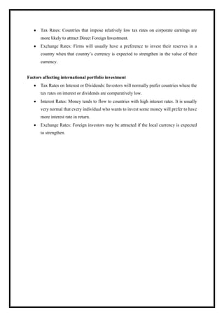 Tax Rates: Countries that impose relatively low tax rates on corporate earnings are
more likely to attract Direct Foreign Investment.
Exchange Rates: Firms will usually have a preference to invest their reserves in a
country when that country’s currency is expected to strengthen in the value of their
currency.
Factors affecting international portfolio investment
Tax Rates on Interest or Dividends: Investors will normally prefer countries where the
tax rates on interest or dividends are comparatively low.
Interest Rates: Money tends to flow to countries with high interest rates. It is usually
very normal that every individual who wants to invest some money will prefer to have
more interest rate in return.
Exchange Rates: Foreign investors may be attracted if the local currency is expected
to strengthen.
 