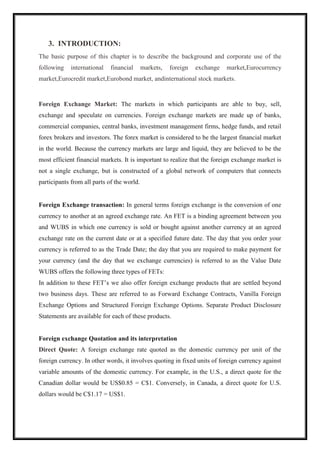 3. INTRODUCTION:
The basic purpose of this chapter is to describe the background and corporate use of the
following international financial markets, foreign exchange market,Eurocurrency
market,Eurocredit market,Eurobond market, andinternational stock markets.
Foreign Exchange Market: The markets in which participants are able to buy, sell,
exchange and speculate on currencies. Foreign exchange markets are made up of banks,
commercial companies, central banks, investment management firms, hedge funds, and retail
forex brokers and investors. The forex market is considered to be the largest financial market
in the world. Because the currency markets are large and liquid, they are believed to be the
most efficient financial markets. It is important to realize that the foreign exchange market is
not a single exchange, but is constructed of a global network of computers that connects
participants from all parts of the world.
Foreign Exchange transaction: In general terms foreign exchange is the conversion of one
currency to another at an agreed exchange rate. An FET is a binding agreement between you
and WUBS in which one currency is sold or bought against another currency at an agreed
exchange rate on the current date or at a specified future date. The day that you order your
currency is referred to as the Trade Date; the day that you are required to make payment for
your currency (and the day that we exchange currencies) is referred to as the Value Date
WUBS offers the following three types of FETs:
In addition to these FET’s we also offer foreign exchange products that are settled beyond
two business days. These are referred to as Forward Exchange Contracts, Vanilla Foreign
Exchange Options and Structured Foreign Exchange Options. Separate Product Disclosure
Statements are available for each of these products.
Foreign exchange Quotation and its interpretation
Direct Quote: A foreign exchange rate quoted as the domestic currency per unit of the
foreign currency. In other words, it involves quoting in fixed units of foreign currency against
variable amounts of the domestic currency. For example, in the U.S., a direct quote for the
Canadian dollar would be US$0.85 = C$1. Conversely, in Canada, a direct quote for U.S.
dollars would be C$1.17 = US$1.
 