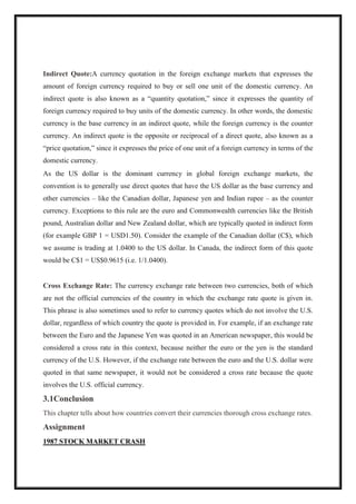 Indirect Quote:A currency quotation in the foreign exchange markets that expresses the
amount of foreign currency required to buy or sell one unit of the domestic currency. An
indirect quote is also known as a “quantity quotation,” since it expresses the quantity of
foreign currency required to buy units of the domestic currency. In other words, the domestic
currency is the base currency in an indirect quote, while the foreign currency is the counter
currency. An indirect quote is the opposite or reciprocal of a direct quote, also known as a
“price quotation,” since it expresses the price of one unit of a foreign currency in terms of the
domestic currency.
As the US dollar is the dominant currency in global foreign exchange markets, the
convention is to generally use direct quotes that have the US dollar as the base currency and
other currencies – like the Canadian dollar, Japanese yen and Indian rupee – as the counter
currency. Exceptions to this rule are the euro and Commonwealth currencies like the British
pound, Australian dollar and New Zealand dollar, which are typically quoted in indirect form
(for example GBP 1 = USD1.50). Consider the example of the Canadian dollar (C$), which
we assume is trading at 1.0400 to the US dollar. In Canada, the indirect form of this quote
would be C$1 = US$0.9615 (i.e. 1/1.0400).
Cross Exchange Rate: The currency exchange rate between two currencies, both of which
are not the official currencies of the country in which the exchange rate quote is given in.
This phrase is also sometimes used to refer to currency quotes which do not involve the U.S.
dollar, regardless of which country the quote is provided in. For example, if an exchange rate
between the Euro and the Japanese Yen was quoted in an American newspaper, this would be
considered a cross rate in this context, because neither the euro or the yen is the standard
currency of the U.S. However, if the exchange rate between the euro and the U.S. dollar were
quoted in that same newspaper, it would not be considered a cross rate because the quote
involves the U.S. official currency.
3.1Conclusion
This chapter tells about how countries convert their currencies thorough cross exchange rates.
Assignment
1987 STOCK MARKET CRASH
 