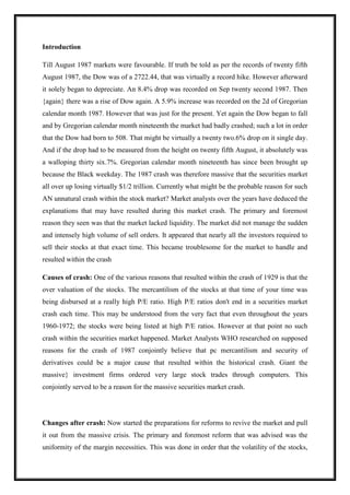 Introduction
Till August 1987 markets were favourable. If truth be told as per the records of twenty fifth
August 1987, the Dow was of a 2722.44, that was virtually a record hike. However afterward
it solely began to depreciate. An 8.4% drop was recorded on Sep twenty second 1987. Then
{again} there was a rise of Dow again. A 5.9% increase was recorded on the 2d of Gregorian
calendar month 1987. However that was just for the present. Yet again the Dow began to fall
and by Gregorian calendar month nineteenth the market had badly crashed; such a lot in order
that the Dow had born to 508. That might be virtually a twenty two.6% drop on it single day.
And if the drop had to be measured from the height on twenty fifth August, it absolutely was
a walloping thirty six.7%. Gregorian calendar month nineteenth has since been brought up
because the Black weekday. The 1987 crash was therefore massive that the securities market
all over up losing virtually $1/2 trillion. Currently what might be the probable reason for such
AN unnatural crash within the stock market? Market analysts over the years have deduced the
explanations that may have resulted during this market crash. The primary and foremost
reason they seen was that the market lacked liquidity. The market did not manage the sudden
and intensely high volume of sell orders. It appeared that nearly all the investors required to
sell their stocks at that exact time. This became troublesome for the market to handle and
resulted within the crash
Causes of crash: One of the various reasons that resulted within the crash of 1929 is that the
over valuation of the stocks. The mercantilism of the stocks at that time of your time was
being disbursed at a really high P/E ratio. High P/E ratios don't end in a securities market
crash each time. This may be understood from the very fact that even throughout the years
1960-1972; the stocks were being listed at high P/E ratios. However at that point no such
crash within the securities market happened. Market Analysts WHO researched on supposed
reasons for the crash of 1987 conjointly believe that pc mercantilism and security of
derivatives could be a major cause that resulted within the historical crash. Giant the
massive} investment firms ordered very large stock trades through computers. This
conjointly served to be a reason for the massive securities market crash.
Changes after crash: Now started the preparations for reforms to revive the market and pull
it out from the massive crisis. The primary and foremost reform that was advised was the
uniformity of the margin necessities. This was done in order that the volatility of the stocks,
 