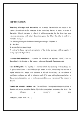 4.1 INTRODUCTION:
Measuring exchange rates movements: An exchange rate measures the value of one
currency in units of another currency. When a currency declines in value, it is said to
depreciate. When it increases in value, it is said to appreciate. On the days when some
currencies appreciate while others depreciate against the dollar, the dollar is said to be
“mixed in trading.”
The percentage change in the value of a foreign currency is computed as
St – St-1/St-1
St denotes the spot rate at time t.
A positive % change represents appreciation of the foreign currency, while a negative %
change represents depreciation.
Exchange rate equilibrium:An exchange rate represents the price of a currency, which is
determined by the demand for that currency relative to the supply for that currency.
Impact of Liquidity: The liquidity of a currency affects the sensitivity of the exchange rate
to specific transactions. If the currency’s spot market is liquid, its exchange rate will not be
highly sensitive to a single large purchase or sale of the currency. So, the change in
equilibrium exchange rate will be relatively small. With many willing buyers and sellers of
the currency, transactions can be easily accommodated. And vice-versa if the currency is
illiquid.
Factors that influence exchange rate: The equilibrium exchange rate changes ever time as
demand and supply schedules change. The following equation summarizes the factors that
can influence a currency’s spot rate:
e = f (∆INF, ∆INT, ∆INC, ∆EXP)
 