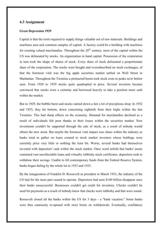 4.3 Assignment
Great Depression 1929
Capital is that the tools required to supply things valuable out of raw materials. Buildings and
machines area unit common samples of capital. A factory could be a building with machines
for creating valued merchandise. Throughout the 20th
century, most of the capital within the
US was delineated by stocks. An organization in hand capital. Possession of the corporation
in turn took the shape of shares of stock. Every share of stock delineated a proportionate
share of the corporation. The stocks were bought and oversubscribed on stock exchanges, of
that the foremost vital was the big apple securities market settled on Wall Street in
Manhattan. Throughout the Twenties a protracted boom took stock costs to peaks ne'er before
seen. From 1920 to 1929 stocks quite quadrupled in price. Several investors became
convinced that stocks were a certainty and borrowed heavily to take a position more cash
within the market.
But in 1929, the bubble burst and stocks started down a fair a lot of precipitous drop. In 1932
and 1933, they hit bottom, down concerning eightieth from their highs within the late
Twenties. This had sharp effects on the economy. Demand for merchandise declined as a
result of individuals felt poor thanks to their losses within the securities market. New
investment couldn't be supported through the sale of stock, as a result of nobody would
obtain the new stock. But maybe the foremost vital impact was chaos within the industry as
banks tried to gather on loans created to stock market investors whose holdings were
currently price very little or nothing the least bit. Worse, several banks had themselves
invested with depositors' cash within the stock market. Once word unfold that banks' assets
contained vast uncollectable loans and virtually rubbishy stock certificates, depositors rush to
withdraw their savings. Unable to lift contemporary funds from the Federal Reserve System,
banks began failing by the whole lot in 1932 and 1933.
By the inauguration of Franklin D. Roosevelt as president in March 1933, the industry of the
US had for the most part ceased to operate. Depositors had seen $140 billion disappear once
their banks unsuccessful. Businesses couldn't get credit for inventory. Checks couldn't be
used for payments as a result of nobody knew that checks were rubbishy and that were sound.
Roosevelt closed all the banks within the US for 3 days - a "bank vacation." Some banks
were then cautiously re-opened with strict limits on withdrawals. Eventually, confidence
 