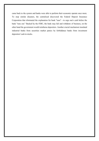 came back to the system and banks were able to perform their economic operate once more.
To stop similar disasters, the centralized discovered the Federal Deposit Insurance
Corporation that eliminated the explanation for bank "runs" - to urge one's cash before the
bank "runs out." Backed by the FDIC, the bank may fail and withdraw of business, on the
other hand the government would reimburse depositors. Another crucial mechanism insulated
industrial banks from securities market panics by forbiddance banks from investment
depositors' cash in stocks.
 