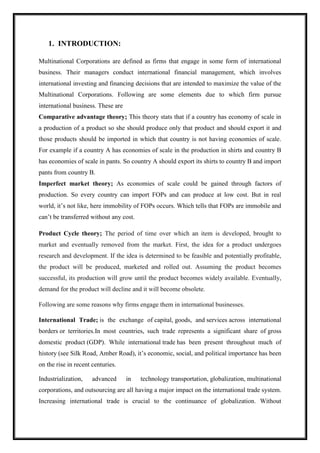1. INTRODUCTION:
Multinational Corporations are defined as firms that engage in some form of international
business. Their managers conduct international financial management, which involves
international investing and financing decisions that are intended to maximize the value of the
Multinational Corporations. Following are some elements due to which firm pursue
international business. These are
Comparative advantage theory; This theory stats that if a country has economy of scale in
a production of a product so she should produce only that product and should export it and
those products should be imported in which that country is not having economies of scale.
For example if a country A has economies of scale in the production in shirts and country B
has economies of scale in pants. So country A should export its shirts to country B and import
pants from country B.
Imperfect market theory; As economies of scale could be gained through factors of
production. So every country can import FOPs and can produce at low cost. But in real
world, it’s not like, here immobility of FOPs occurs. Which tells that FOPs are immobile and
can’t be transferred without any cost.
Product Cycle theory; The period of time over which an item is developed, brought to
market and eventually removed from the market. First, the idea for a product undergoes
research and development. If the idea is determined to be feasible and potentially profitable,
the product will be produced, marketed and rolled out. Assuming the product becomes
successful, its production will grow until the product becomes widely available. Eventually,
demand for the product will decline and it will become obsolete.
Following are some reasons why firms engage them in international businesses.
International Trade; is the exchange of capital, goods, and services across international
borders or territories.In most countries, such trade represents a significant share of gross
domestic product (GDP). While international trade has been present throughout much of
history (see Silk Road, Amber Road), it’s economic, social, and political importance has been
on the rise in recent centuries.
Industrialization, advanced in technology transportation, globalization, multinational
corporations, and outsourcing are all having a major impact on the international trade system.
Increasing international trade is crucial to the continuance of globalization. Without
 