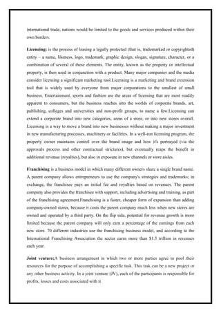 international trade, nations would be limited to the goods and services produced within their
own borders.
Licencing; is the process of leasing a legally protected (that is, trademarked or copyrighted)
entity – a name, likeness, logo, trademark, graphic design, slogan, signature, character, or a
combination of several of these elements. The entity, known as the property or intellectual
property, is then used in conjunction with a product. Many major companies and the media
consider licensing a significant marketing tool.Licensing is a marketing and brand extension
tool that is widely used by everyone from major corporations to the smallest of small
business. Entertainment, sports and fashion are the areas of licensing that are most readily
apparent to consumers, but the business reaches into the worlds of corporate brands, art,
publishing, colleges and universities and non-profit groups, to name a few.Licensing can
extend a corporate brand into new categories, areas of a store, or into new stores overall.
Licensing is a way to move a brand into new businesses without making a major investment
in new manufacturing processes, machinery or facilities. In a well-run licensing program, the
property owner maintains control over the brand image and how it's portrayed (via the
approvals process and other contractual strictures), but eventually reaps the benefit in
additional revenue (royalties), but also in exposure in new channels or store aisles.
Franchising is a business model in which many different owners share a single brand name.
A parent company allows entrepreneurs to use the company's strategies and trademarks; in
exchange, the franchisee pays an initial fee and royalties based on revenues. The parent
company also provides the franchisee with support, including advertising and training, as part
of the franchising agreement.Franchising is a faster, cheaper form of expansion than adding
company-owned stores, because it costs the parent company much less when new stores are
owned and operated by a third party. On the flip side, potential for revenue growth is more
limited because the parent company will only earn a percentage of the earnings from each
new store. 70 different industries use the franchising business model, and according to the
International Franchising Association the sector earns more than $1.5 trillion in revenues
each year.
Joint venture;A business arrangement in which two or more parties agree to pool their
resources for the purpose of accomplishing a specific task. This task can be a new project or
any other business activity. In a joint venture (JV), each of the participants is responsible for
profits, losses and costs associated with it
 