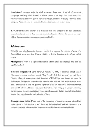 Acquisition;A corporate action in which a company buys most, if not all, of the target
company's ownership stakes in order to assume control of the target firm. There's only one
real way to achieve massive growth literally overnight, and that's by buying somebody else's
company. Acquisition has become one of the most popular ways to grow today.
1.2 Conclusion;In this chapter it is discussed that how companies do their operations
internationally and how do they compete internationally, also what are the reasons and ways
of how they acquire other companies competing globally.
1.3 Assignment
Volatility and misalignmentIn finance, volatility is a measure for variation of price of a
financial instrument over time. Historic volatility is derived from time series of past market
prices
MisalignmentIt refers to a significant deviation of the actual real exchange rate from its
equilibrium level.
Historical perspective of Euro market.In January 1st
, 1999, 11 countries formed EEMU
(European economic monitory union). They formally left their currency and opt Euro.
Number of recent papers argues that formation of EEMU has great impact on country’s
international trade pattern. Some said that countries who have opt Euro, trade increased by 4-
16%. Introduction of Euro has positive significant effect on intra-EMU, trade has attracted
considerable attention. If common currency boosts trade even in highly integrated economies,
currency union becomes more attractive. As a result, countries that are currently considering
joining Euro may choose for early adoption of Euro.
Currency convertibility. It’s an ease of the conversion of country’s currency into gold or
other currency. Convertibility is very important in international trade or commerce. If a
country’s currency is inconvertible, it creates risk and barrio to trade with foreigners.
 