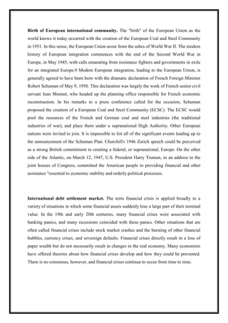 Birth of European international community. The "birth" of the European Union as the
world knows it today occurred with the creation of the European Coal and Steel Community
in 1951. In this sense, the European Union arose from the ashes of World War II. The modem
history of European integration commences with the end of the Second World War in
Europe, in May 1945, with calls emanating from resistance fighters and governments in exile
for an integrated Europe.9 Modem European integration, leading to the European Union, is
generally agreed to have been born with the dramatic declaration of French Foreign Minister
Robert Schuman of May 9, 1950. This declaration was largely the work of French senior civil
servant Jean Monnet, who headed up the planning office responsible for French economic
reconstruction. In his remarks to a press conference called for the occasion, Schuman
proposed the creation of a European Coal and Steel Community (ECSC). The ECSC would
pool the resources of the French and German coal and steel industries (the traditional
industries of war), and place them under a supranational High Authority. Other European
nations were invited to join. It is impossible to list all of the significant events leading up to
the announcement of the Schuman Plan. Churchill's 1946 Zurich speech could be perceived
as a strong British commitment to creating a federal, or supranational, Europe. On the other
side of the Atlantic, on March 12, 1947, U.S. President Harry Truman, in an address to the
joint houses of Congress, committed the American people to providing financial and other
assistance "essential to economic stability and orderly political processes.
International debt settlement market. The term financial crisis is applied broadly to a
variety of situations in which some financial assets suddenly lose a large part of their nominal
value. In the 19th and early 20th centuries, many financial crises were associated with
banking panics, and many recessions coincided with these panics. Other situations that are
often called financial crises include stock market crashes and the bursting of other financial
bubbles, currency crises, and sovereign defaults. Financial crises directly result in a loss of
paper wealth but do not necessarily result in changes in the real economy. Many economists
have offered theories about how financial crises develop and how they could be prevented.
There is no consensus, however, and financial crises continue to occur from time to time.
 