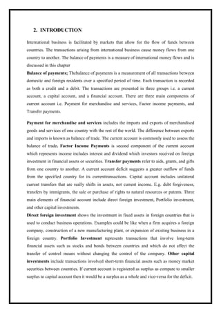 2. INTRODUCTION
International business is facilitated by markets that allow for the flow of funds between
countries. The transactions arising from international business cause money flows from one
country to another. The balance of payments is a measure of international money flows and is
discussed in this chapter
Balance of payments; Thebalance of payments is a measurement of all transactions between
domestic and foreign residents over a specified period of time. Each transaction is recorded
as both a credit and a debit. The transactions are presented in three groups i.e. a current
account, a capital account, and a financial account. There are three main components of
current account i.e. Payment for merchandise and services, Factor income payments, and
Transfer payments.
Payment for merchandise and services includes the imports and exports of merchandised
goods and services of one country with the rest of the world. The difference between exports
and imports is known as balance of trade. The current account is commonly used to assess the
balance of trade. Factor Income Payments is second component of the current account
which represents income includes interest and dividend which investors received on foreign
investment in financial assets or securities. Transfer payments refer to aids, grants, and gifts
from one country to another. A current account deficit suggests a greater outflow of funds
from the specified country for its currenttransactions. Capital account includes unilateral
current transfers that are really shifts in assets, not current income. E.g. debt forgiveness,
transfers by immigrants, the sale or purchase of rights to natural resources or patents. Three
main elements of financial account include direct foreign investment, Portfolio investment,
and other capital investments.
Direct foreign investment shows the investment in fixed assets in foreign countries that is
used to conduct business operations. Examples could be like when a firm acquires a foreign
company, construction of a new manufacturing plant, or expansion of existing business in a
foreign country. Portfolio Investment represents transactions that involve long-term
financial assets such as stocks and bonds between countries and which do not affect the
transfer of control means without changing the control of the company. Other capital
investments include transactions involved short-term financial assets such as money market
securities between countries. If current account is registered as surplus as compare to smaller
surplus to capital account then it would be a surplus as a whole and vice-versa for the deficit.
 