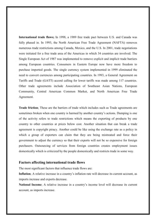 International trade flows; In 1998, a 1989 free trade pact between U.S. and Canada was
fully phased in. In 1993, the North American Free Trade Agreement (NAFTA) removes
numerous trade restrictions among Canada, Mexico, and the U.S. In 2001, trade negotiations
were initiated for a free trade area of the Americas in which 34 countries are involved. The
Single European Act of 1987 was implemented to remove explicit and implicit trade barriers
among European countries. Consumers in Eastern Europe now have more freedom to
purchase imported goods. The single currency system implemented in 1999 eliminated the
need to convert currencies among participating countries. In 1993, a General Agreement on
Tariffs and Trade (GATT) accord calling for lower tariffs was made among 117 countries.
Other trade agreements include Association of Southeast Asian Nations, European
Community, Central American Common Market, and North American Free Trade
Agreement.
Trade friction; These are the barriers of trade which includes such as Trade agreements are
sometimes broken when one country is harmed by another country’s actions. Dumping is one
of the activity refers to trade restrictions which means the exporting of products by one
country to other countries at prices below cost. Another situation that can break a trade
agreement is copyright piracy. Another could be like using the exchange rate as a policy in
which a group of exporters can claim that they are being mistreated and force their
government to adjust the currency so that their exports will not be so expensive for foreign
purchasers. Outsourcing of services from foreign countries creates employment issues
domestically which is criticized by the people domestically and restricts trade in some way.
Factors affecting international trade flows
The most significant factors that influence trade flows are:
Inflation; A relative increase in a country’s inflation rate will decrease its current account, as
imports increase and exports decrease.
National Income; A relative increase in a country’s income level will decrease its current
account, as imports increase.
 