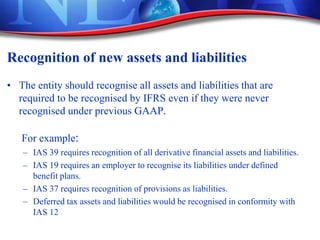 Recognition of new assets and liabilities
• The entity should recognise all assets and liabilities that are
required to be recognised by IFRS even if they were never
recognised under previous GAAP.
For example:
– IAS 39 requires recognition of all derivative financial assets and liabilities.
– IAS 19 requires an employer to recognise its liabilities under defined
benefit plans.
– IAS 37 requires recognition of provisions as liabilities.
– Deferred tax assets and liabilities would be recognised in conformity with
IAS 12
 