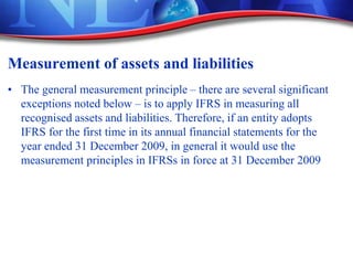 Measurement of assets and liabilities
• The general measurement principle – there are several significant
exceptions noted below – is to apply IFRS in measuring all
recognised assets and liabilities. Therefore, if an entity adopts
IFRS for the first time in its annual financial statements for the
year ended 31 December 2009, in general it would use the
measurement principles in IFRSs in force at 31 December 2009
 