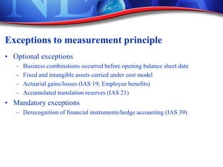 Exceptions to measurement principle
• Optional exceptions
– Business combinations occurred before opening balance sheet date
– Fixed and intangible assets carried under cost model
– Actuarial gains/losses (IAS 19; Employee benefits)
– Accumulated translation reserves (IAS 21)
• Mandatory exceptions
– Derecognition of financial instruments/hedge accounting (IAS 39)
 
