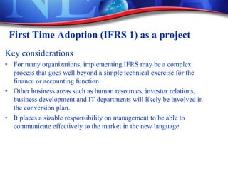 First Time Adoption (IFRS 1) as a project
Key considerations
• For many organizations, implementing IFRS may be a complex
process that goes well beyond a simple technical exercise for the
finance or accounting function.
• Other business areas such as human resources, investor relations,
business development and IT departments will likely be involved in
the conversion plan.
• It places a sizable responsibility on management to be able to
communicate effectively to the market in the new language.
 