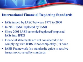 International Financial Reporting Standards
• IASs issued by IASC between 1973 to 2000
• In 2001 IASC replaced by IASB
• Since 2001 IASB amended/replaced/proposed
IASs into IFRS
• Financial statements are not considered to be
complying with IFRS if not completely (!!) done
• IASB Framework (no standard); guide to resolve
issues not covered by standards
 