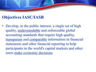 Objectives IASC/IASB
• Develop, in the public interest, a single set of high
quality, understandable and enforceable global
accounting standards that require high quality,
transparent and comparable information in financial
statements and other financial reporting to help
participants in the world's capital markets and other
users make economic decisions
 