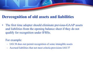 Derecognition of old assets and liabilities
• The first time adopter should eliminate previous-GAAP assets
and liabilities from the opening balance sheet if they do not
qualify for recognition under IFRSs.
For example:
– IAS 38 does not permit recognition of some intangible assets
– Accrued liabilities that not meet criteria provisions IAS 37
 