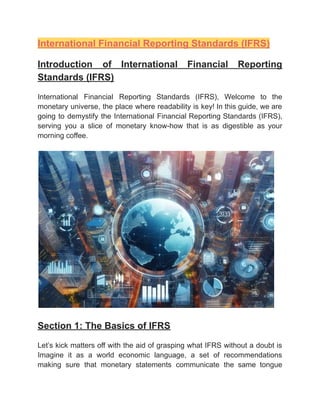 ‭
International Financial Reporting Standards (IFRS)‬
‭
Introduction‬ ‭
of‬ ‭
International‬ ‭
Financial‬ ‭
Reporting‬
‭
Standards (IFRS)‬
‭
International‬ ‭
Financial‬ ‭
Reporting‬ ‭
Standards‬ ‭
(IFRS),‬ ‭
Welcome‬ ‭
to‬ ‭
the‬
‭
monetary‬‭
universe,‬‭
the‬‭
place‬‭
where‬‭
readability‬‭
is‬‭
key!‬‭
In‬‭
this‬‭
guide,‬‭
we‬‭
are‬
‭
going‬‭
to‬‭
demystify‬‭
the‬‭
International‬‭
Financial‬‭
Reporting‬‭
Standards‬‭
(IFRS),‬
‭
serving‬ ‭
you‬ ‭
a‬ ‭
slice‬ ‭
of‬ ‭
monetary‬ ‭
know-how‬ ‭
that‬ ‭
is‬ ‭
as‬ ‭
digestible‬ ‭
as‬ ‭
your‬
‭
morning coffee.‬
‭
Section 1: The Basics of IFRS‬
‭
Let’s‬‭
kick‬‭
matters‬‭
off‬‭
with‬‭
the‬‭
aid‬‭
of‬‭
grasping‬‭
what‬‭
IFRS‬‭
without‬‭
a‬‭
doubt‬‭
is‬
‭
Imagine‬ ‭
it‬ ‭
as‬ ‭
a‬ ‭
world‬ ‭
economic‬ ‭
language,‬ ‭
a‬ ‭
set‬ ‭
of‬ ‭
recommendations‬
‭
making‬ ‭
sure‬ ‭
that‬ ‭
monetary‬ ‭
statements‬ ‭
communicate‬ ‭
the‬ ‭
same‬ ‭
tongue‬
 