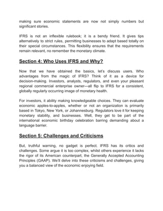 ‭
making‬ ‭
sure‬ ‭
economic‬ ‭
statements‬ ‭
are‬ ‭
now‬ ‭
not‬ ‭
simply‬ ‭
numbers‬ ‭
but‬
‭
significant stories.‬
‭
IFRS‬ ‭
is‬ ‭
not‬ ‭
an‬ ‭
inflexible‬ ‭
rulebook;‬ ‭
it‬ ‭
is‬ ‭
a‬ ‭
bendy‬ ‭
friend.‬ ‭
It‬ ‭
gives‬ ‭
tips‬
‭
alternatively‬‭
to‬‭
strict‬‭
rules,‬‭
permitting‬‭
businesses‬‭
to‬‭
adapt‬‭
based‬‭
totally‬‭
on‬
‭
their‬ ‭
special‬ ‭
circumstances.‬ ‭
This‬ ‭
flexibility‬ ‭
ensures‬ ‭
that‬ ‭
the‬ ‭
requirements‬
‭
remain relevant, no remember the monetary climate.‬
‭
Section 4: Who Uses IFRS and Why?‬
‭
Now‬ ‭
that‬ ‭
we‬ ‭
have‬ ‭
obtained‬ ‭
the‬ ‭
basics,‬ ‭
let’s‬ ‭
discuss‬ ‭
users.‬ ‭
Who‬
‭
advantages‬ ‭
from‬ ‭
the‬ ‭
magic‬ ‭
of‬ ‭
IFRS?‬ ‭
Think‬ ‭
of‬ ‭
it‬ ‭
as‬ ‭
a‬ ‭
device‬ ‭
for‬
‭
decision-making.‬ ‭
Investors,‬ ‭
analysts,‬ ‭
regulators,‬ ‭
and‬ ‭
even‬ ‭
your‬ ‭
pleasant‬
‭
regional‬ ‭
commercial‬ ‭
enterprise‬ ‭
owner—all‬ ‭
flip‬ ‭
to‬ ‭
IFRS‬ ‭
for‬ ‭
a‬ ‭
consistent,‬
‭
globally regularly occurring image of monetary health.‬
‭
For‬‭
investors,‬‭
it‬‭
ability‬‭
making‬‭
knowledgeable‬‭
choices.‬‭
They‬‭
can‬‭
evaluate‬
‭
economic‬ ‭
apples-to-apples,‬ ‭
whether‬ ‭
or‬ ‭
not‬ ‭
an‬ ‭
organization‬ ‭
is‬ ‭
primarily‬
‭
based‬‭
in‬‭
Tokyo,‬‭
New‬‭
York,‬‭
or‬‭
Johannesburg.‬‭
Regulators‬‭
love‬‭
it‬‭
for‬‭
keeping‬
‭
monetary‬ ‭
stability,‬ ‭
and‬ ‭
businesses.‬ ‭
Well,‬ ‭
they‬ ‭
get‬ ‭
to‬ ‭
be‬ ‭
part‬ ‭
of‬ ‭
the‬
‭
international‬ ‭
economic‬ ‭
birthday‬ ‭
celebration‬ ‭
barring‬ ‭
demanding‬ ‭
about‬ ‭
a‬
‭
language barrier.‬
‭
Section 5: Challenges and Criticisms‬
‭
But,‬ ‭
truthful‬ ‭
warning,‬ ‭
no‬ ‭
gadget‬ ‭
is‬ ‭
perfect.‬ ‭
IFRS‬ ‭
has‬ ‭
its‬ ‭
critics‬ ‭
and‬
‭
challenges.‬‭
Some‬‭
argue‬‭
it‬‭
is‬‭
too‬‭
complex,‬‭
whilst‬‭
others‬‭
experience‬‭
it‬‭
lacks‬
‭
the‬ ‭
rigor‬ ‭
of‬ ‭
its‬ ‭
American‬ ‭
counterpart,‬ ‭
the‬ ‭
Generally‬‭
Accepted‬‭
Accounting‬
‭
Principles‬‭
(GAAP).‬‭
We’ll‬‭
delve‬‭
into‬‭
these‬‭
criticisms‬‭
and‬‭
challenges,‬‭
giving‬
‭
you a balanced view of the economic enjoying field.‬
 