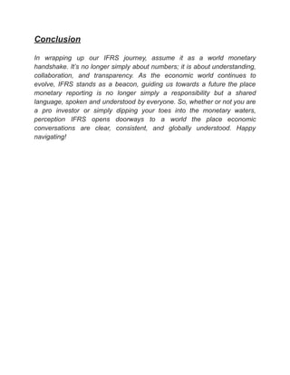 ‭
Conclusion‬
‭
In‬ ‭
wrapping‬ ‭
up‬ ‭
our‬ ‭
IFRS‬ ‭
journey,‬ ‭
assume‬ ‭
it‬ ‭
as‬ ‭
a‬ ‭
world‬ ‭
monetary‬
‭
handshake.‬‭
It’s‬‭
no‬‭
longer‬‭
simply‬‭
about‬‭
numbers;‬‭
it‬‭
is‬‭
about‬‭
understanding,‬
‭
collaboration,‬ ‭
and‬ ‭
transparency.‬ ‭
As‬ ‭
the‬ ‭
economic‬ ‭
world‬ ‭
continues‬ ‭
to‬
‭
evolve,‬ ‭
IFRS‬ ‭
stands‬ ‭
as‬ ‭
a‬ ‭
beacon,‬ ‭
guiding‬ ‭
us‬ ‭
towards‬ ‭
a‬ ‭
future‬‭
the‬‭
place‬
‭
monetary‬ ‭
reporting‬ ‭
is‬ ‭
no‬ ‭
longer‬ ‭
simply‬ ‭
a‬ ‭
responsibility‬ ‭
but‬ ‭
a‬ ‭
shared‬
‭
language,‬‭
spoken‬‭
and‬‭
understood‬‭
by‬‭
everyone.‬‭
So,‬‭
whether‬‭
or‬‭
not‬‭
you‬‭
are‬
‭
a‬ ‭
pro‬ ‭
investor‬ ‭
or‬ ‭
simply‬ ‭
dipping‬ ‭
your‬ ‭
toes‬ ‭
into‬ ‭
the‬ ‭
monetary‬ ‭
waters,‬
‭
perception‬ ‭
IFRS‬ ‭
opens‬ ‭
doorways‬ ‭
to‬ ‭
a‬ ‭
world‬ ‭
the‬ ‭
place‬ ‭
economic‬
‭
conversations‬ ‭
are‬ ‭
clear,‬ ‭
consistent,‬ ‭
and‬ ‭
globally‬ ‭
understood.‬ ‭
Happy‬
‭
navigating!‬
 