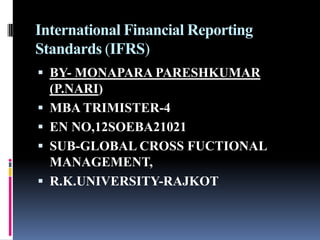 International Financial Reporting
Standards (IFRS)
 BY- MONAPARA PARESHKUMAR
(P.NARI)
 MBA TRIMISTER-4
 EN NO,12SOEBA21021
 SUB-GLOBAL CROSS FUCTIONAL
MANAGEMENT,
 R.K.UNIVERSITY-RAJKOT
 