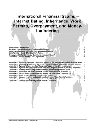 International Financial Scams –
       Internet Dating, Inheritance, Work
      Permits, Overpayment, and Money-
                  Laundering


Introduction & Background                                                                        2
Gorgeous People in Trouble – The Damsel in Distress                                              4
Long-Lost Inheritance – Windfall from a Deceased Relative                                        6
Work Permits – A Job Offer You Can’t Refuse                                                      7
Overpayment Refunds – Sorry! Can I have my money back?                                           8
Laundering Crooked Money – The Original MO                                                       9


Appendix A:    Emails to Consulate Lagos from victims of the “Gorgeous People in Trouble” scam   10
Appendix B:    IM transcript between “Gorgeous People in Trouble” scammers and their victims     12
Appendix C:    Types of photos used by “Gorgeous People in Trouble” scammers                     15
Appendix D:    Types of fake passports/visas used by “Gorgeous People in Trouble” scammers       17
Appendix E:    Message from “Long-Lost Inheritance” scammer to potential victim                  18
Appendix F:    Supporting document used by “Long-Lost Inheritance” scammer                       19
Appendix G:    Supporting document used by “Long-Lost Inheritance” scammer (2)                   20
Appendix H:    Email string involving “Work Permits” scam                                        21
Appendix I:    Message received by Lagos Consulate from a “Work Permits” victim                  22
Appendix J:    Fraudulent Nigerian work permit sent to “Work Permits” victim                     23
Appendix K:    Contract presented by “Work Permits” scammer                                      24




International Financial Scams - February 2007             Page 1 of 24
 