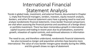 International Financial
Statement Analysis
Trends in global trade, investment, and external finance, documented in Chapter
1, imply that financial managers, vendors, investors, equity research analysts,
bankers, and other financial statement users have a growing need to read and
analyze nondomestic financial statements. Cross-border financial comparisons
are vital when assessing the financial promise and soundness of a foreign direct
or portfolio investment. There has been tremendous growth in international
capital issuance and trading in recent years due to privatizations, economic
growth, relaxation of capital controls, and continued advances in information
technology.
The need to use, and therefore understand, nondomestic financial statements
has also increased as merger and acquisition activities have become more
international. The value of cross-border mergers grew steadily during the 1990s,
and this growth shows no signs of abatement
 