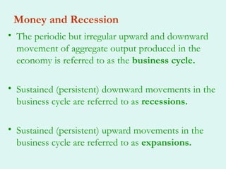 Money and Recession
• The periodic but irregular upward and downward
  movement of aggregate output produced in the
  economy is referred to as the business cycle.

• Sustained (persistent) downward movements in the
  business cycle are referred to as recessions.

• Sustained (persistent) upward movements in the
  business cycle are referred to as expansions.
 