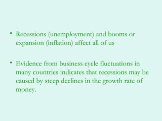 • Recessions (unemployment) and booms or
  expansion (inflation) affect all of us

• Evidence from business cycle fluctuations in
  many countries indicates that recessions may be
  caused by steep declines in the growth rate of
  money.
 