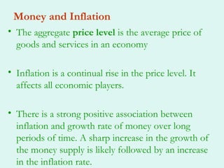 Money and Inflation
• The aggregate price level is the average price of
  goods and services in an economy

• Inflation is a continual rise in the price level. It
  affects all economic players.

• There is a strong positive association between
  inflation and growth rate of money over long
  periods of time. A sharp increase in the growth of
  the money supply is likely followed by an increase
  in the inflation rate.
 