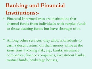 Banking and Financial
 Institutions:-
• Financial Intermediaries are institutions that
  channel funds from individuals with surplus funds
  to those desiring funds but have shortage of it.

• Among other services, they allow individuals to
  earn a decent return on their money while at the
  same time avoiding risk; e.g., banks, insurance
  companies, finance companies, investment banks,
  mutual funds, brokerage houses,
 