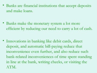• Banks are financial institutions that accept deposits
  and make loans.

• Banks make the monetary system a lot more
  efficient by reducing our need to carry a lot of cash.

• Innovations in banking like debit cards, direct
  deposit, and automatic bill-paying reduce that
  inconvenience even further, and also reduce such
  bank-related inconveniences of time spent standing
  in line at the bank, writing checks, or visiting the
  ATM.
 