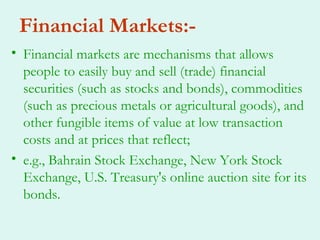 Financial Markets:-
• Financial markets are mechanisms that allows
  people to easily buy and sell (trade) financial
  securities (such as stocks and bonds), commodities
  (such as precious metals or agricultural goods), and
  other fungible items of value at low transaction
  costs and at prices that reflect;
• e.g., Bahrain Stock Exchange, New York Stock
  Exchange, U.S. Treasury's online auction site for its
  bonds.
 